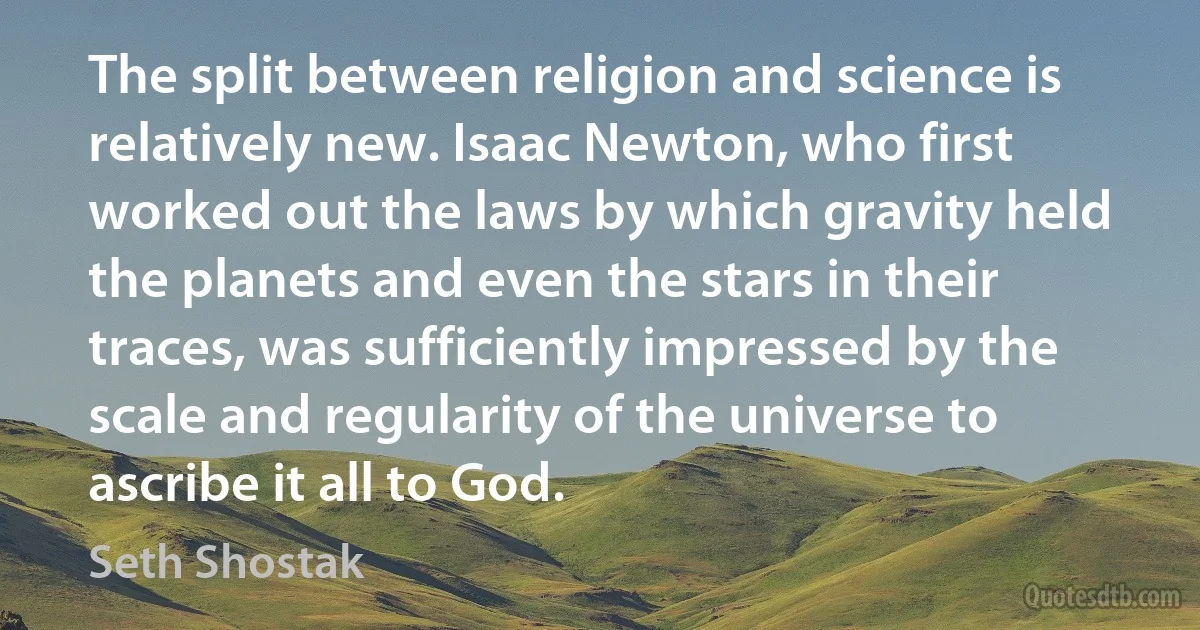 The split between religion and science is relatively new. Isaac Newton, who first worked out the laws by which gravity held the planets and even the stars in their traces, was sufficiently impressed by the scale and regularity of the universe to ascribe it all to God. (Seth Shostak)