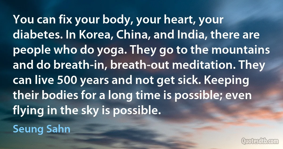 You can fix your body, your heart, your diabetes. In Korea, China, and India, there are people who do yoga. They go to the mountains and do breath-in, breath-out meditation. They can live 500 years and not get sick. Keeping their bodies for a long time is possible; even flying in the sky is possible. (Seung Sahn)