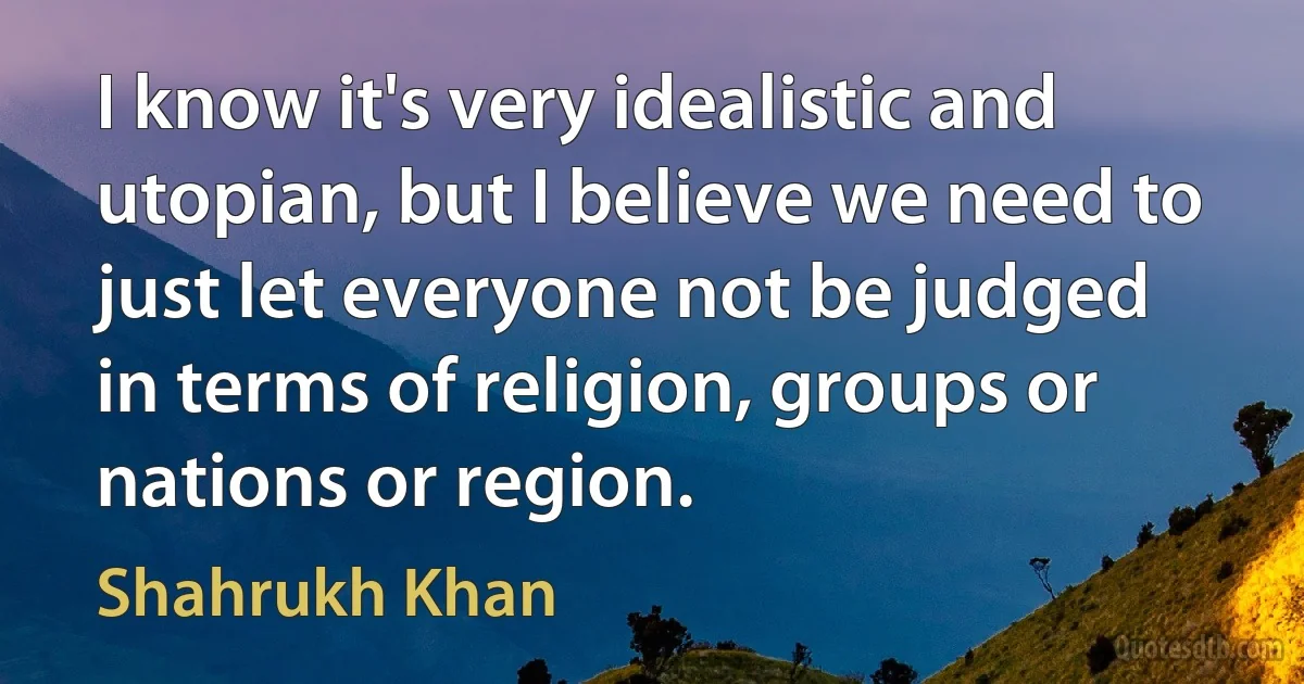 I know it's very idealistic and utopian, but I believe we need to just let everyone not be judged in terms of religion, groups or nations or region. (Shahrukh Khan)