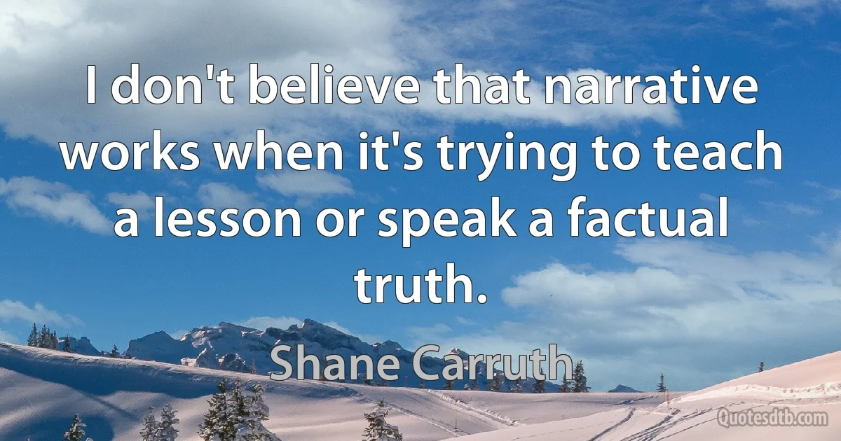 I don't believe that narrative works when it's trying to teach a lesson or speak a factual truth. (Shane Carruth)