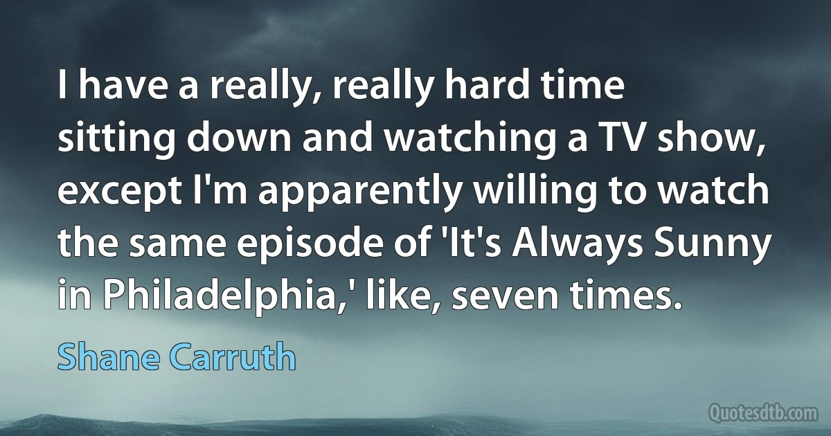 I have a really, really hard time sitting down and watching a TV show, except I'm apparently willing to watch the same episode of 'It's Always Sunny in Philadelphia,' like, seven times. (Shane Carruth)