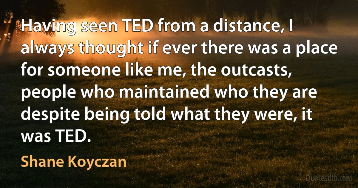 Having seen TED from a distance, I always thought if ever there was a place for someone like me, the outcasts, people who maintained who they are despite being told what they were, it was TED. (Shane Koyczan)