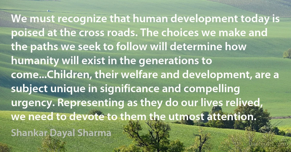 We must recognize that human development today is poised at the cross roads. The choices we make and the paths we seek to follow will determine how humanity will exist in the generations to come...Children, their welfare and development, are a subject unique in significance and compelling urgency. Representing as they do our lives relived, we need to devote to them the utmost attention. (Shankar Dayal Sharma)