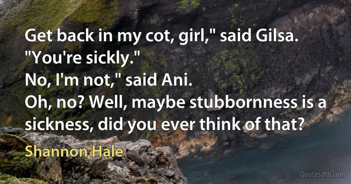 Get back in my cot, girl," said Gilsa. "You're sickly."
No, I'm not," said Ani.
Oh, no? Well, maybe stubbornness is a sickness, did you ever think of that? (Shannon Hale)