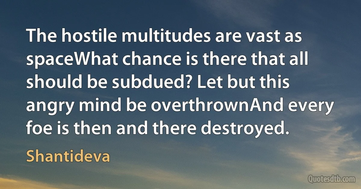 The hostile multitudes are vast as spaceWhat chance is there that all should be subdued? Let but this angry mind be overthrownAnd every foe is then and there destroyed. (Shantideva)