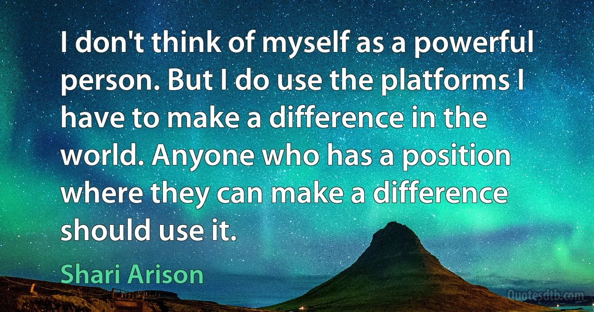 I don't think of myself as a powerful person. But I do use the platforms I have to make a difference in the world. Anyone who has a position where they can make a difference should use it. (Shari Arison)