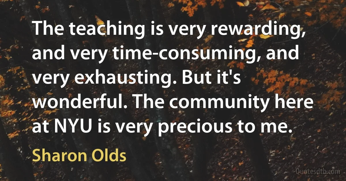 The teaching is very rewarding, and very time-consuming, and very exhausting. But it's wonderful. The community here at NYU is very precious to me. (Sharon Olds)