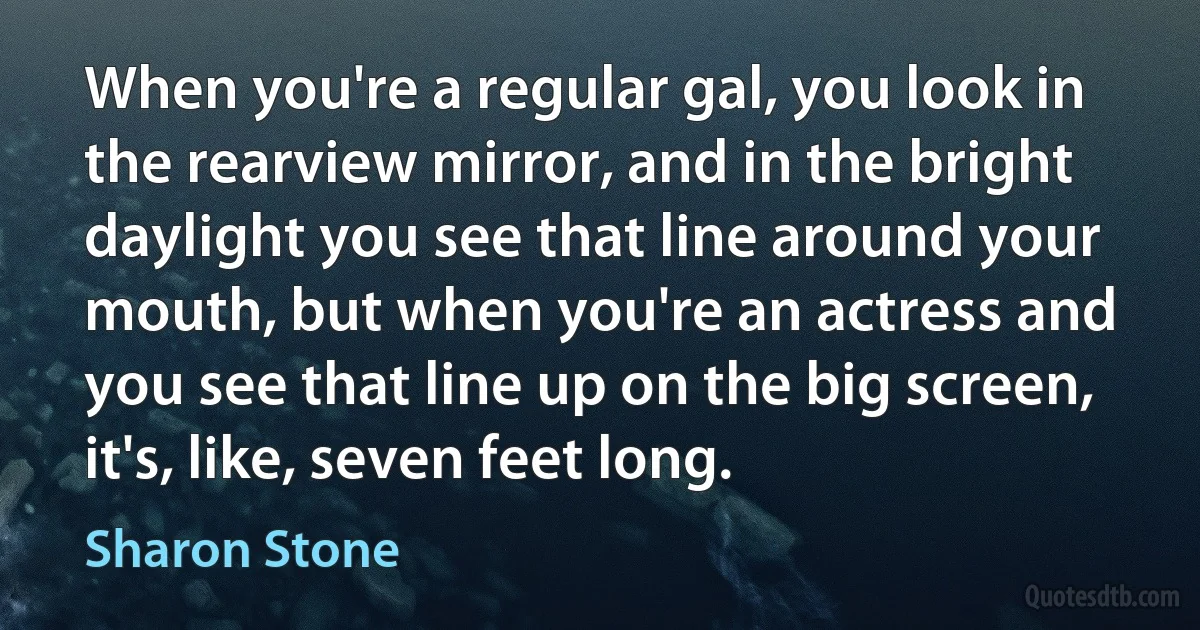 When you're a regular gal, you look in the rearview mirror, and in the bright daylight you see that line around your mouth, but when you're an actress and you see that line up on the big screen, it's, like, seven feet long. (Sharon Stone)