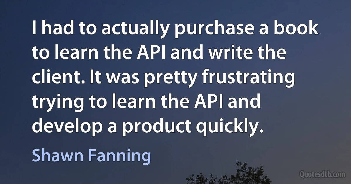 I had to actually purchase a book to learn the API and write the client. It was pretty frustrating trying to learn the API and develop a product quickly. (Shawn Fanning)