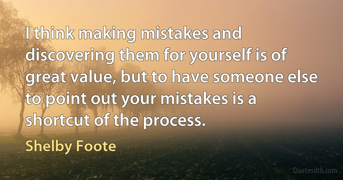 I think making mistakes and discovering them for yourself is of great value, but to have someone else to point out your mistakes is a shortcut of the process. (Shelby Foote)