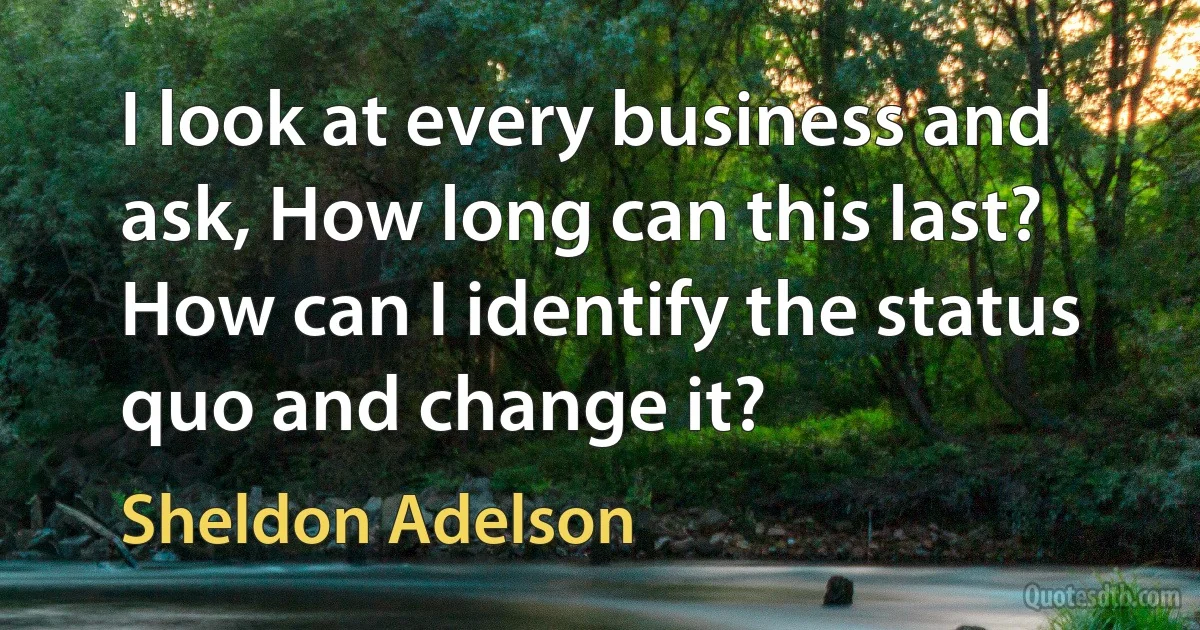 I look at every business and ask, How long can this last? How can I identify the status quo and change it? (Sheldon Adelson)