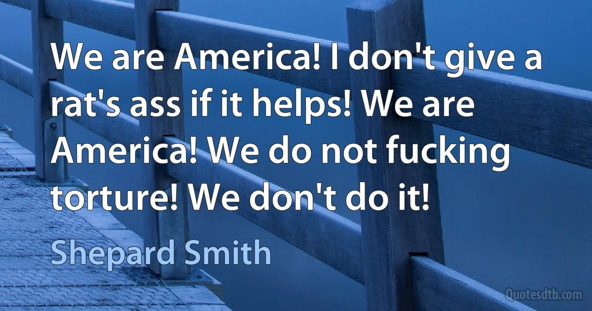 We are America! I don't give a rat's ass if it helps! We are America! We do not fucking torture! We don't do it! (Shepard Smith)