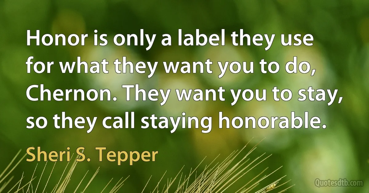 Honor is only a label they use for what they want you to do, Chernon. They want you to stay, so they call staying honorable. (Sheri S. Tepper)