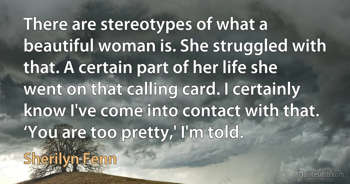 There are stereotypes of what a beautiful woman is. She struggled with that. A certain part of her life she went on that calling card. I certainly know I've come into contact with that. ‘You are too pretty,' I'm told. (Sherilyn Fenn)