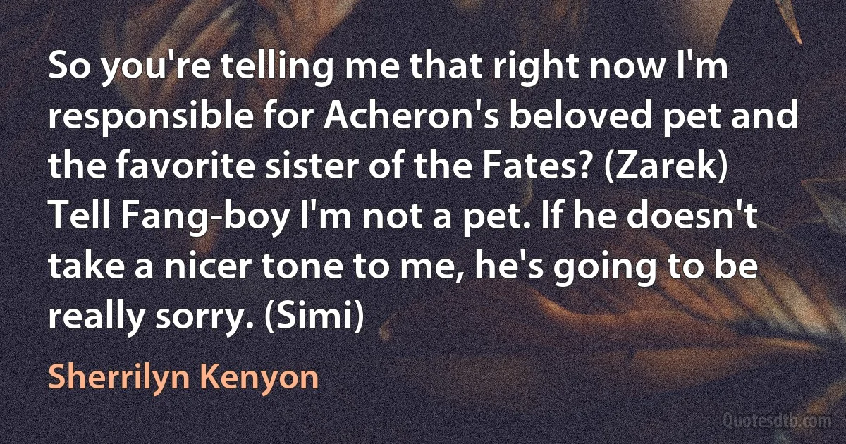 So you're telling me that right now I'm responsible for Acheron's beloved pet and the favorite sister of the Fates? (Zarek)
Tell Fang-boy I'm not a pet. If he doesn't take a nicer tone to me, he's going to be really sorry. (Simi) (Sherrilyn Kenyon)