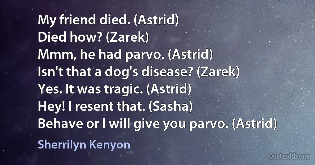 My friend died. (Astrid)
Died how? (Zarek)
Mmm, he had parvo. (Astrid)
Isn't that a dog's disease? (Zarek)
Yes. It was tragic. (Astrid)
Hey! I resent that. (Sasha)
Behave or I will give you parvo. (Astrid) (Sherrilyn Kenyon)