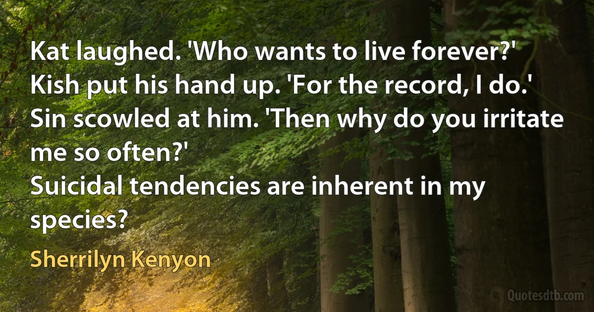 Kat laughed. 'Who wants to live forever?'
Kish put his hand up. 'For the record, I do.'
Sin scowled at him. 'Then why do you irritate me so often?'
Suicidal tendencies are inherent in my species? (Sherrilyn Kenyon)