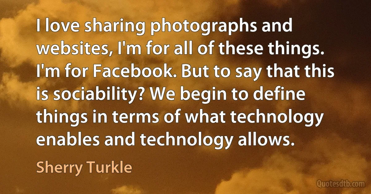 I love sharing photographs and websites, I'm for all of these things. I'm for Facebook. But to say that this is sociability? We begin to define things in terms of what technology enables and technology allows. (Sherry Turkle)