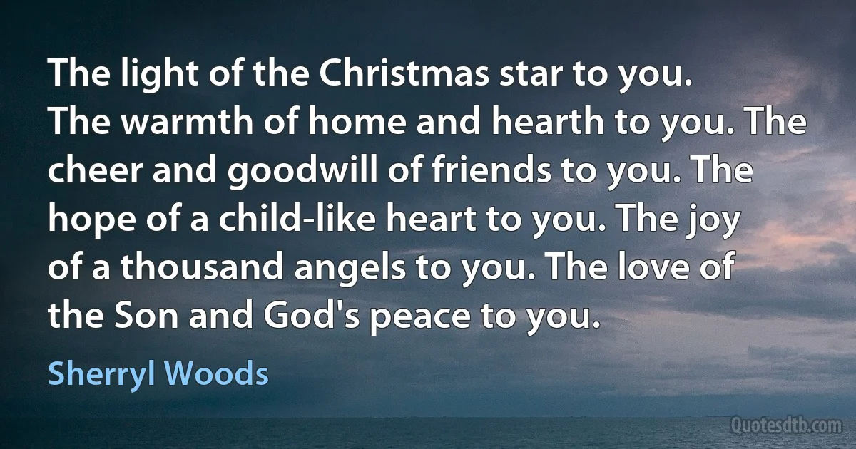 The light of the Christmas star to you. The warmth of home and hearth to you. The cheer and goodwill of friends to you. The hope of a child-like heart to you. The joy of a thousand angels to you. The love of the Son and God's peace to you. (Sherryl Woods)