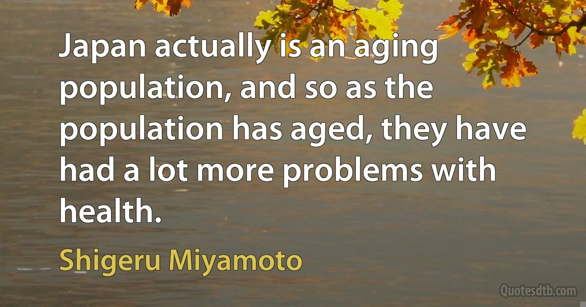 Japan actually is an aging population, and so as the population has aged, they have had a lot more problems with health. (Shigeru Miyamoto)