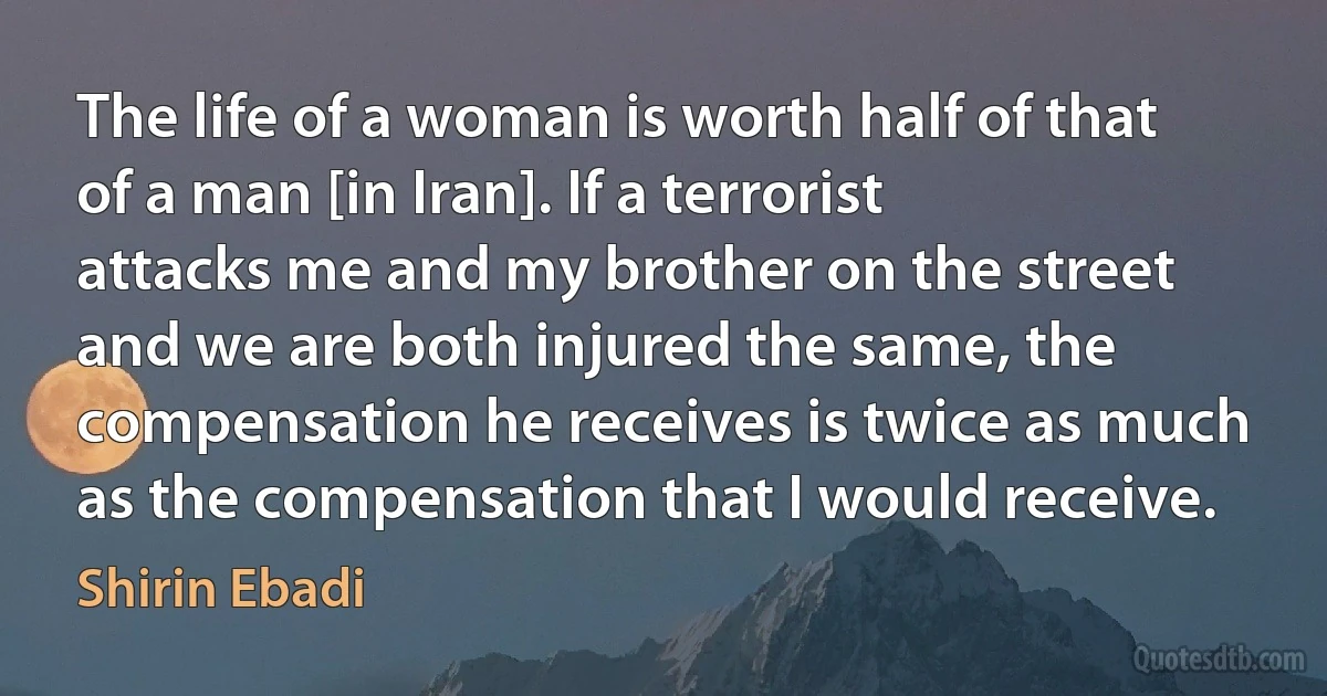 The life of a woman is worth half of that of a man [in Iran]. If a terrorist attacks me and my brother on the street and we are both injured the same, the compensation he receives is twice as much as the compensation that I would receive. (Shirin Ebadi)