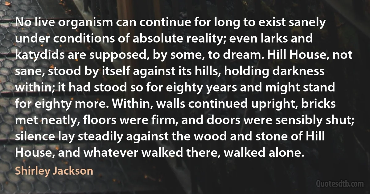No live organism can continue for long to exist sanely under conditions of absolute reality; even larks and katydids are supposed, by some, to dream. Hill House, not sane, stood by itself against its hills, holding darkness within; it had stood so for eighty years and might stand for eighty more. Within, walls continued upright, bricks met neatly, floors were firm, and doors were sensibly shut; silence lay steadily against the wood and stone of Hill House, and whatever walked there, walked alone. (Shirley Jackson)