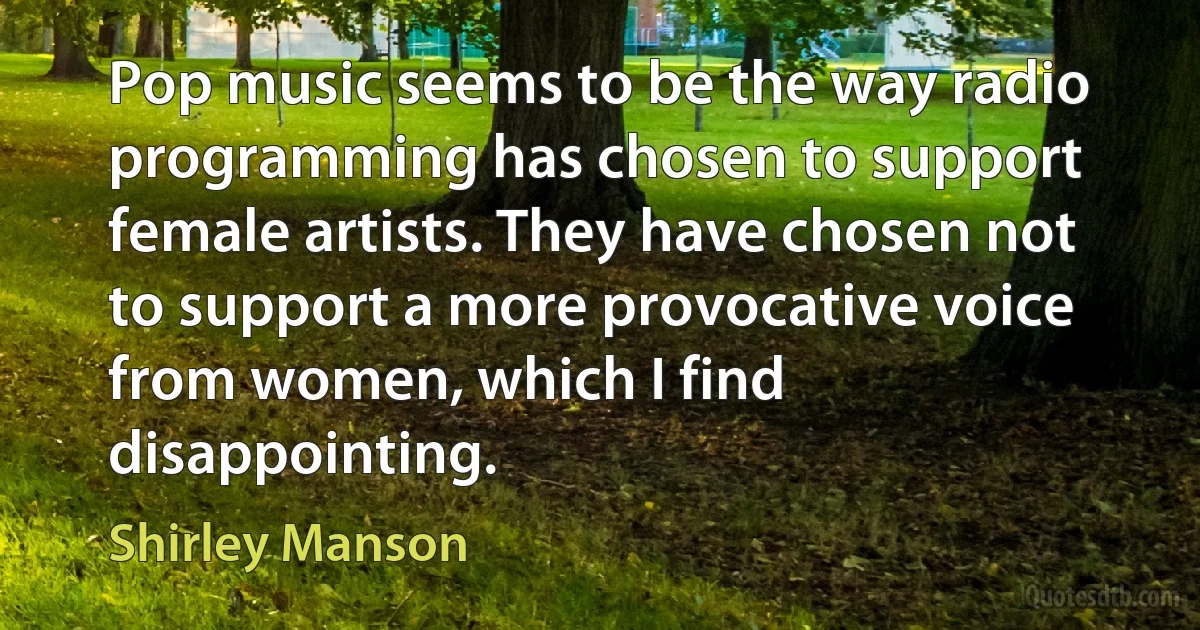 Pop music seems to be the way radio programming has chosen to support female artists. They have chosen not to support a more provocative voice from women, which I find disappointing. (Shirley Manson)