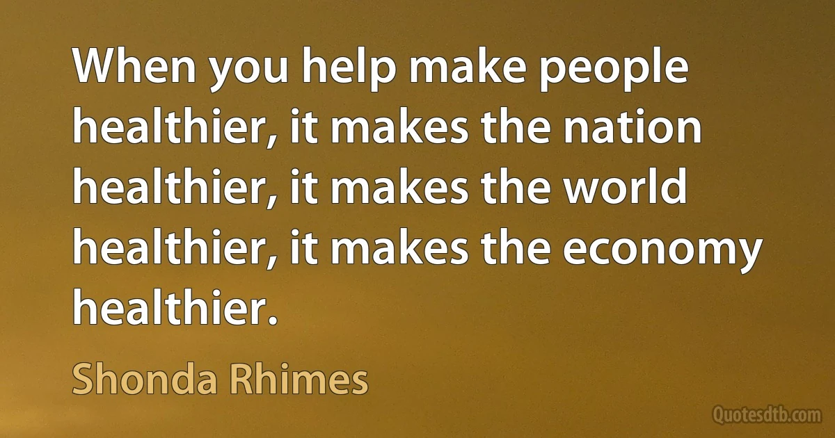 When you help make people healthier, it makes the nation healthier, it makes the world healthier, it makes the economy healthier. (Shonda Rhimes)