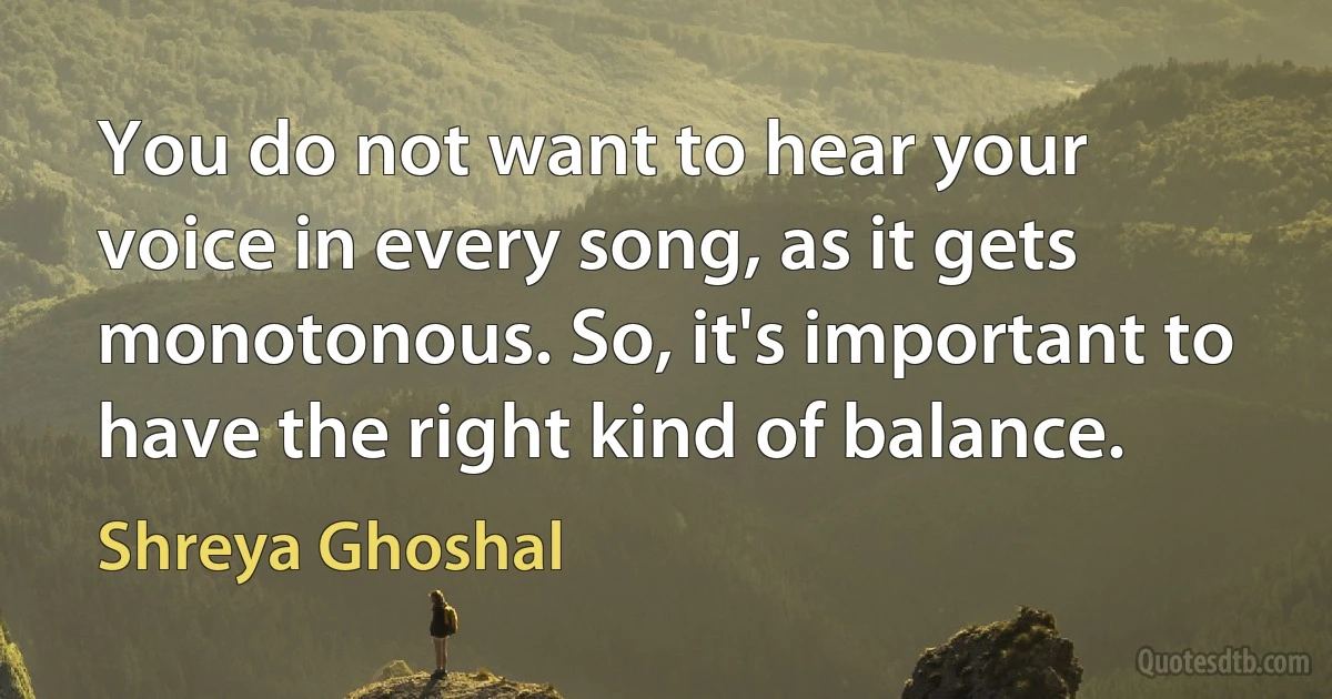 You do not want to hear your voice in every song, as it gets monotonous. So, it's important to have the right kind of balance. (Shreya Ghoshal)