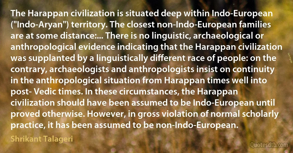 The Harappan civilization is situated deep within Indo-European ("Indo-Aryan") territory. The closest non-Indo-European families are at some distance:... There is no linguistic, archaeological or anthropological evidence indicating that the Harappan civilization was supplanted by a linguistically different race of people: on the contrary, archaeologists and anthropologists insist on continuity in the anthropological situation from Harappan times well into post- Vedic times. In these circumstances, the Harappan civilization should have been assumed to be Indo-European until proved otherwise. However, in gross violation of normal scholarly practice, it has been assumed to be non-Indo-European. (Shrikant Talageri)