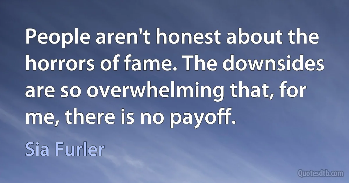 People aren't honest about the horrors of fame. The downsides are so overwhelming that, for me, there is no payoff. (Sia Furler)