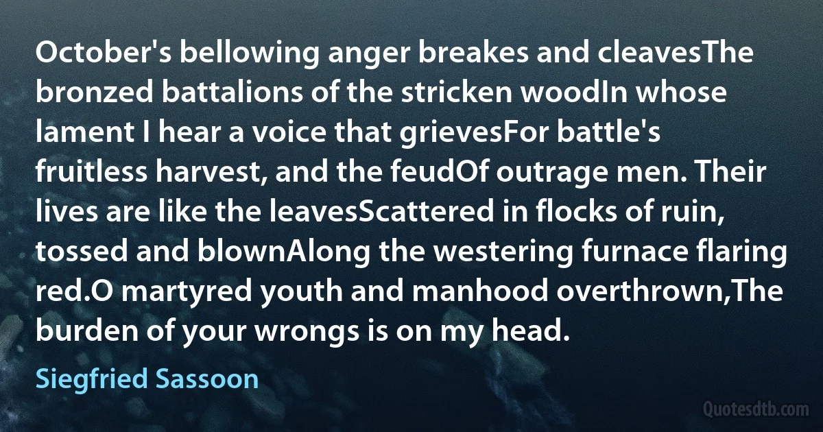 October's bellowing anger breakes and cleavesThe bronzed battalions of the stricken woodIn whose lament I hear a voice that grievesFor battle's fruitless harvest, and the feudOf outrage men. Their lives are like the leavesScattered in flocks of ruin, tossed and blownAlong the westering furnace flaring red.O martyred youth and manhood overthrown,The burden of your wrongs is on my head. (Siegfried Sassoon)