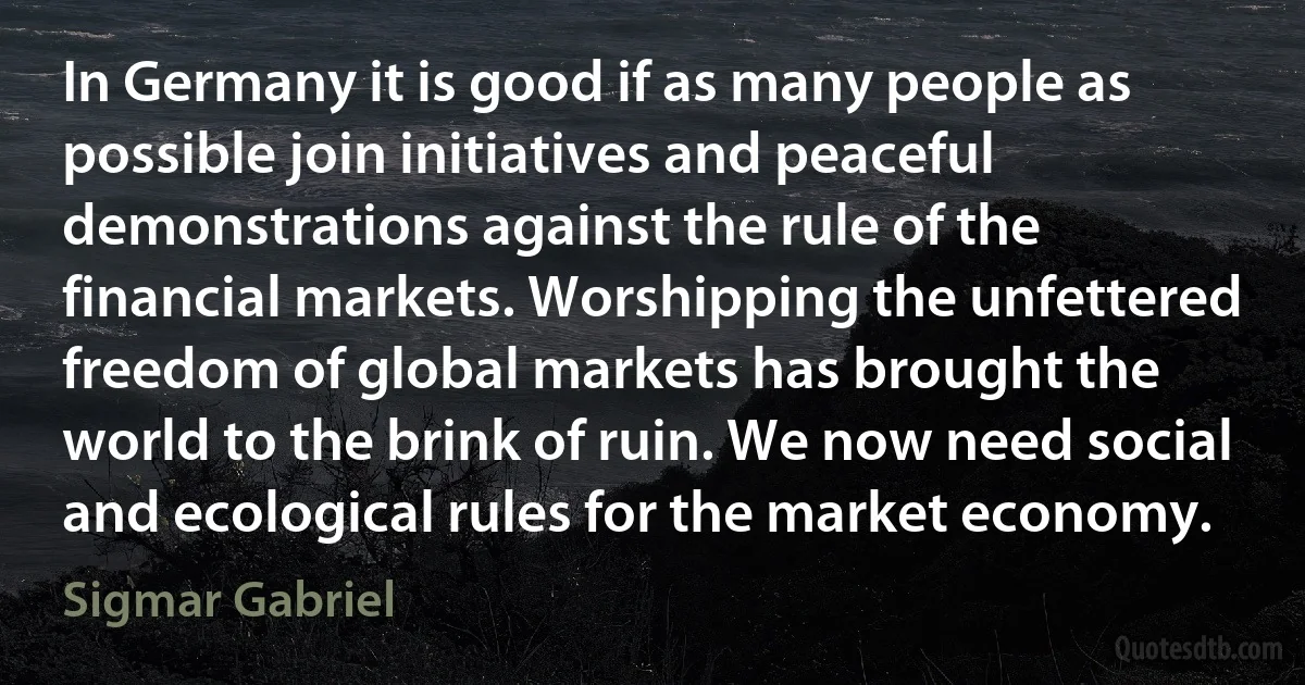 In Germany it is good if as many people as possible join initiatives and peaceful demonstrations against the rule of the financial markets. Worshipping the unfettered freedom of global markets has brought the world to the brink of ruin. We now need social and ecological rules for the market economy. (Sigmar Gabriel)