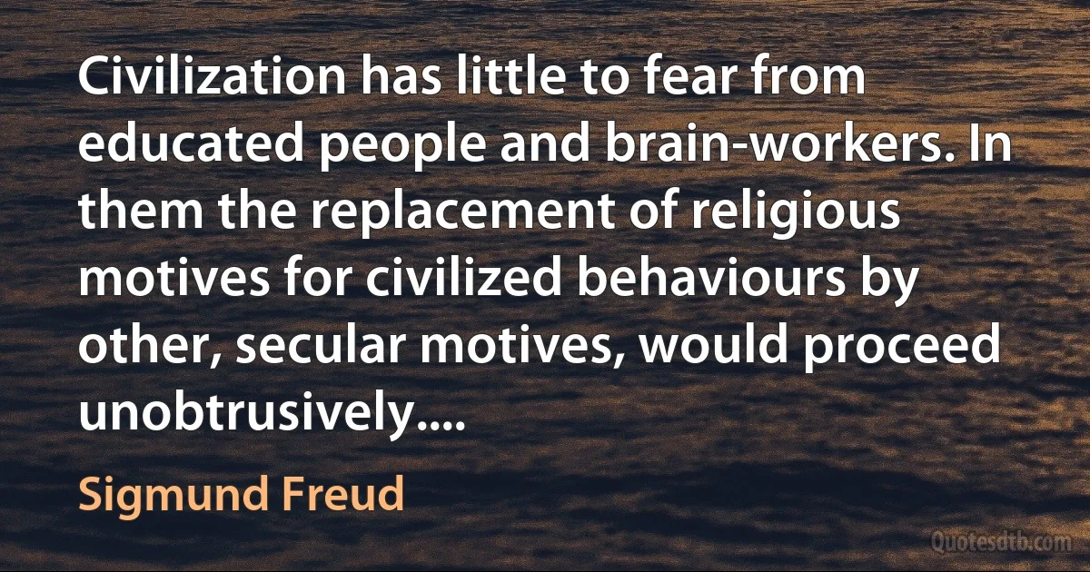 Civilization has little to fear from educated people and brain-workers. In them the replacement of religious motives for civilized behaviours by other, secular motives, would proceed unobtrusively.... (Sigmund Freud)