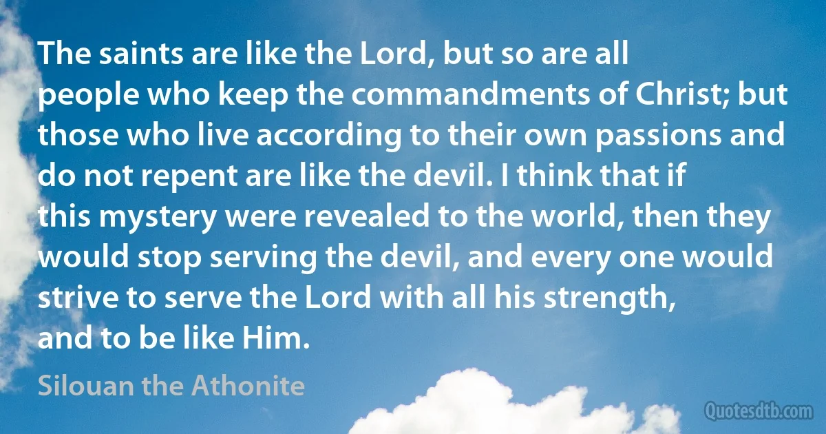 The saints are like the Lord, but so are all people who keep the commandments of Christ; but those who live according to their own passions and do not repent are like the devil. I think that if this mystery were revealed to the world, then they would stop serving the devil, and every one would strive to serve the Lord with all his strength, and to be like Him. (Silouan the Athonite)