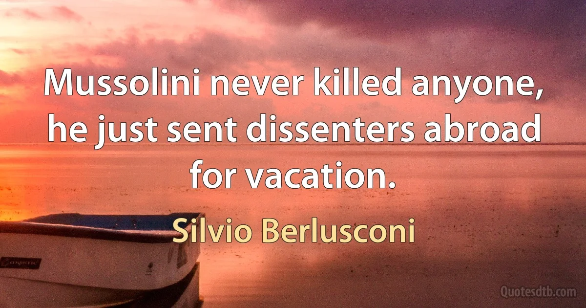 Mussolini never killed anyone, he just sent dissenters abroad for vacation. (Silvio Berlusconi)