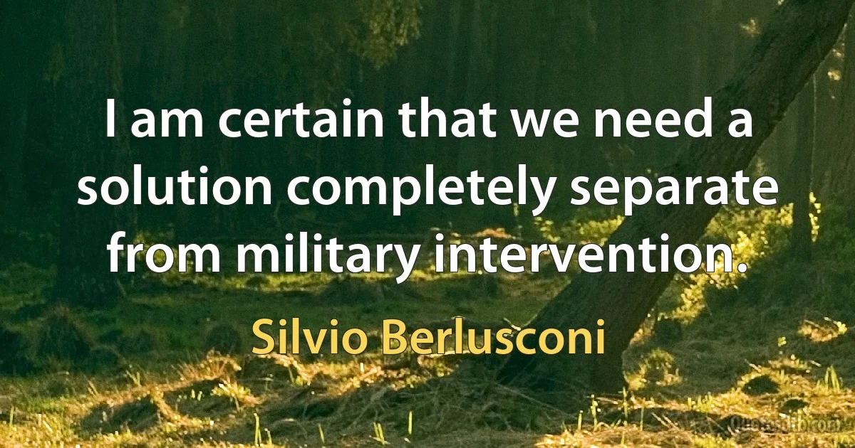 I am certain that we need a solution completely separate from military intervention. (Silvio Berlusconi)