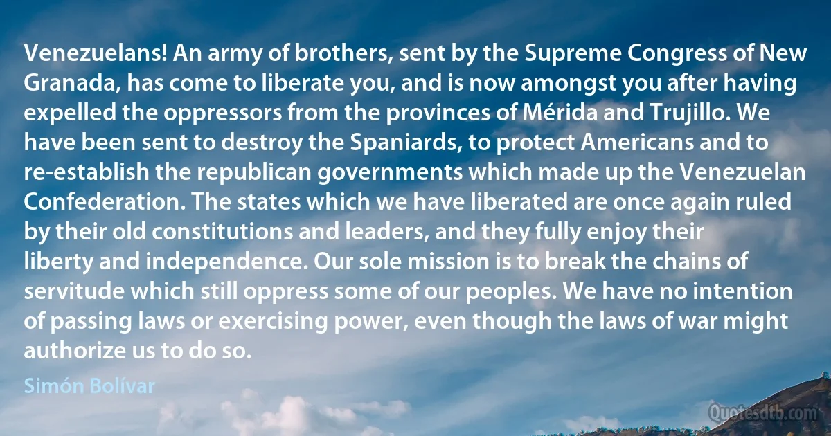 Venezuelans! An army of brothers, sent by the Supreme Congress of New Granada, has come to liberate you, and is now amongst you after having expelled the oppressors from the provinces of Mérida and Trujillo. We have been sent to destroy the Spaniards, to protect Americans and to re-establish the republican governments which made up the Venezuelan Confederation. The states which we have liberated are once again ruled by their old constitutions and leaders, and they fully enjoy their liberty and independence. Our sole mission is to break the chains of servitude which still oppress some of our peoples. We have no intention of passing laws or exercising power, even though the laws of war might authorize us to do so. (Simón Bolívar)