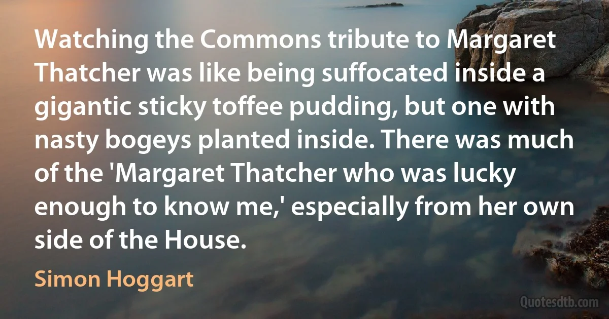 Watching the Commons tribute to Margaret Thatcher was like being suffocated inside a gigantic sticky toffee pudding, but one with nasty bogeys planted inside. There was much of the 'Margaret Thatcher who was lucky enough to know me,' especially from her own side of the House. (Simon Hoggart)