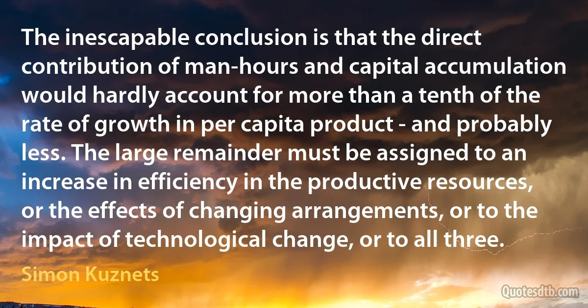 The inescapable conclusion is that the direct contribution of man-hours and capital accumulation would hardly account for more than a tenth of the rate of growth in per capita product - and probably less. The large remainder must be assigned to an increase in efficiency in the productive resources, or the effects of changing arrangements, or to the impact of technological change, or to all three. (Simon Kuznets)