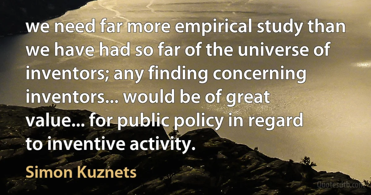 we need far more empirical study than we have had so far of the universe of inventors; any finding concerning inventors... would be of great value... for public policy in regard to inventive activity. (Simon Kuznets)