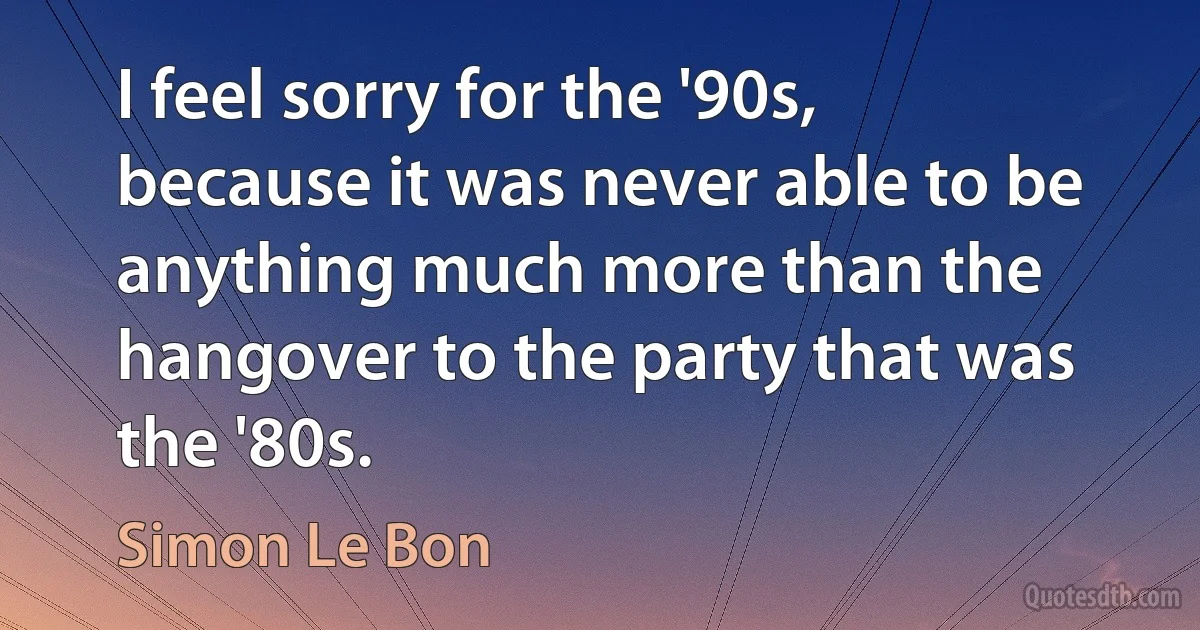 I feel sorry for the '90s, because it was never able to be anything much more than the hangover to the party that was the '80s. (Simon Le Bon)