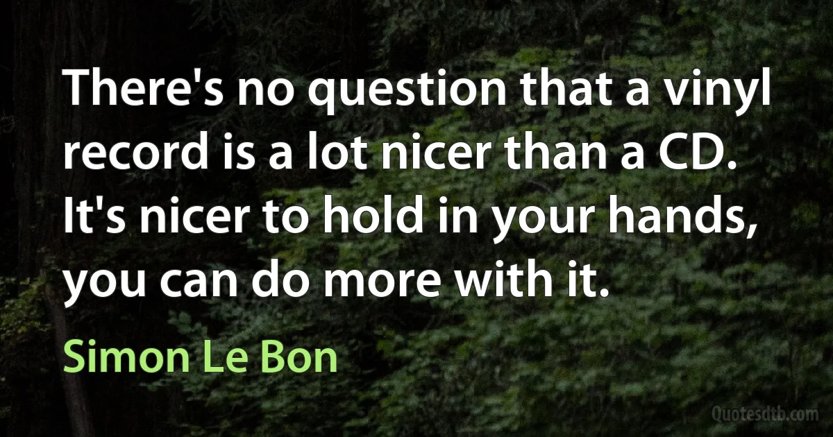 There's no question that a vinyl record is a lot nicer than a CD. It's nicer to hold in your hands, you can do more with it. (Simon Le Bon)