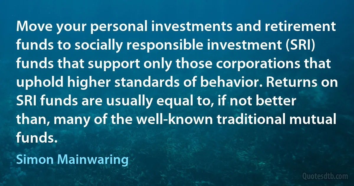 Move your personal investments and retirement funds to socially responsible investment (SRI) funds that support only those corporations that uphold higher standards of behavior. Returns on SRI funds are usually equal to, if not better than, many of the well-known traditional mutual funds. (Simon Mainwaring)