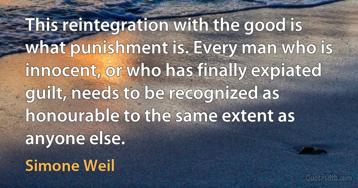 This reintegration with the good is what punishment is. Every man who is innocent, or who has finally expiated guilt, needs to be recognized as honourable to the same extent as anyone else. (Simone Weil)