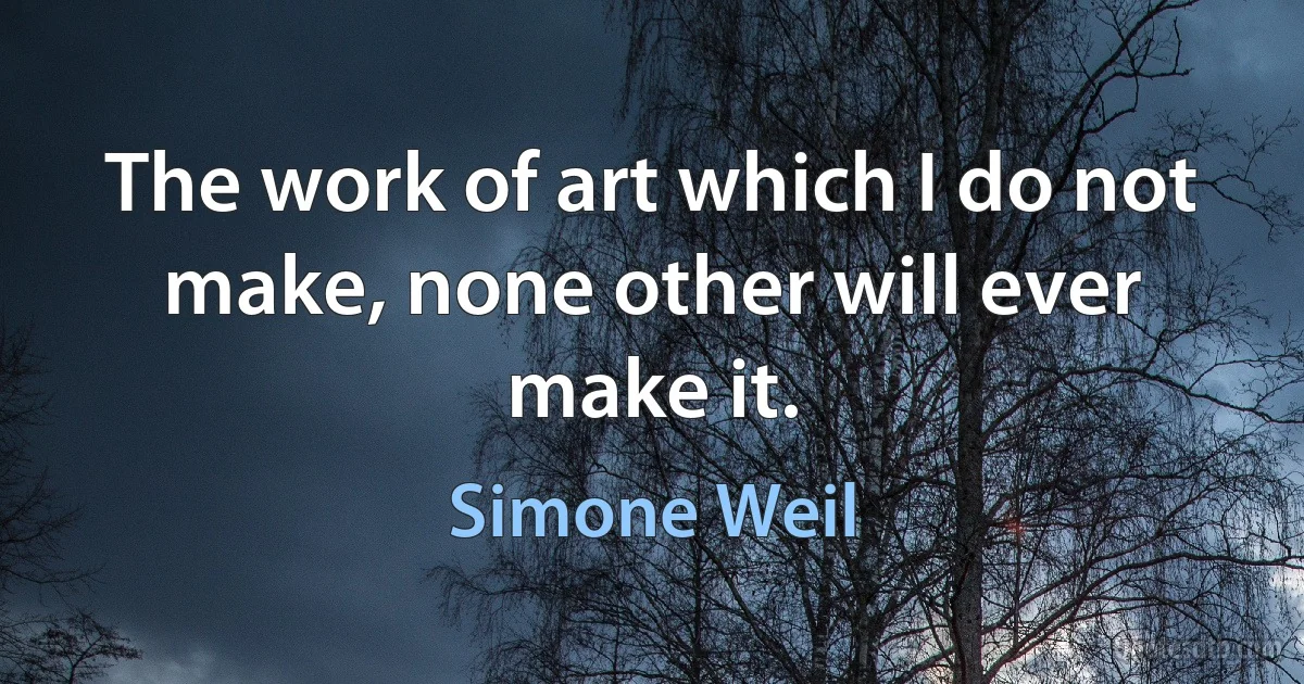 The work of art which I do not make, none other will ever make it. (Simone Weil)