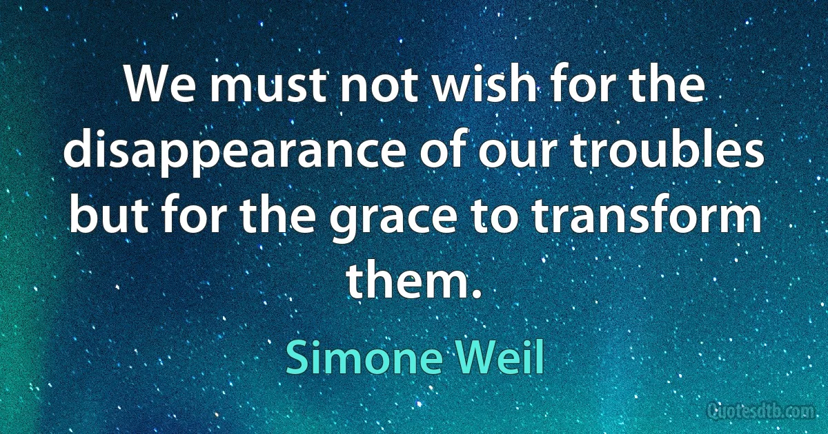 We must not wish for the disappearance of our troubles but for the grace to transform them. (Simone Weil)