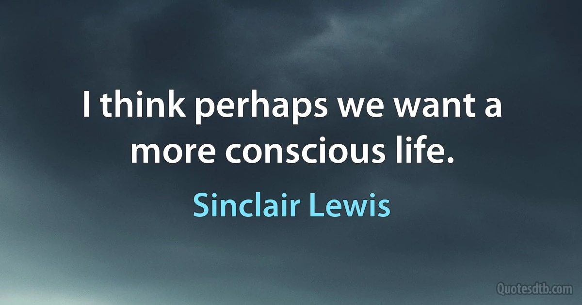 I think perhaps we want a more conscious life. (Sinclair Lewis)