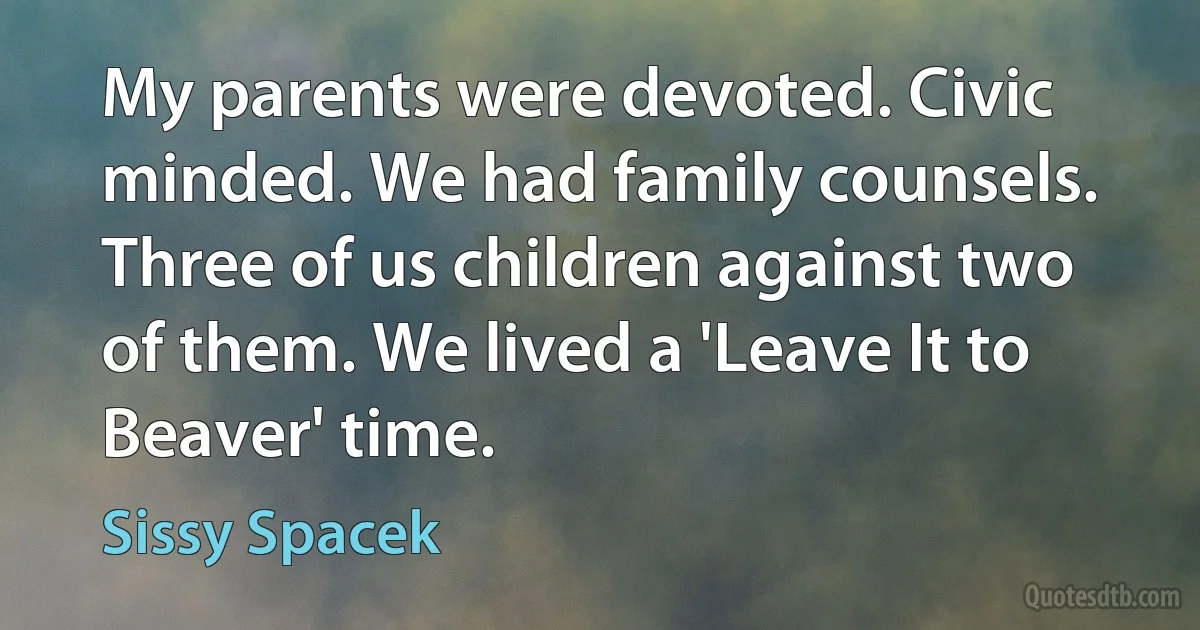 My parents were devoted. Civic minded. We had family counsels. Three of us children against two of them. We lived a 'Leave It to Beaver' time. (Sissy Spacek)