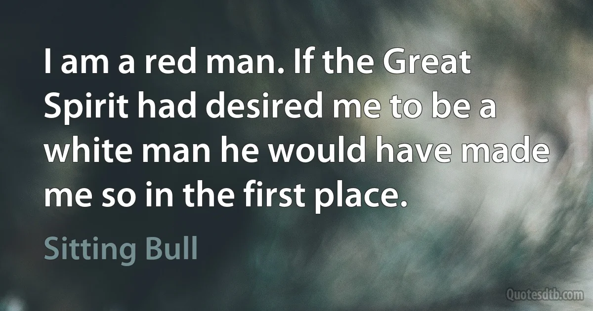 I am a red man. If the Great Spirit had desired me to be a white man he would have made me so in the first place. (Sitting Bull)